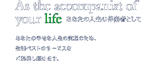 As the accompanist of your life あなたの人生の伴奏者として - あなたの幸せな人生の実現のため、保険と不動産を切り口に、生涯ベストのサービスをご提供し続けます。